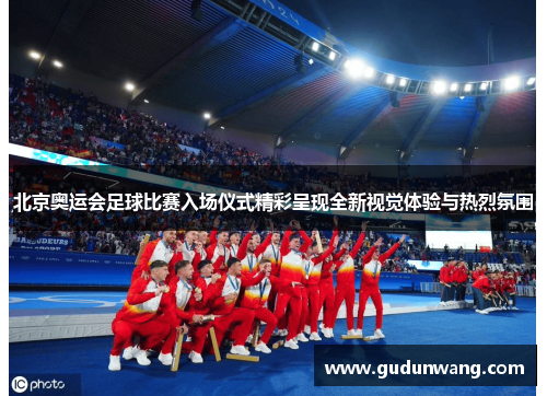 北京奥运会足球比赛入场仪式精彩呈现全新视觉体验与热烈氛围