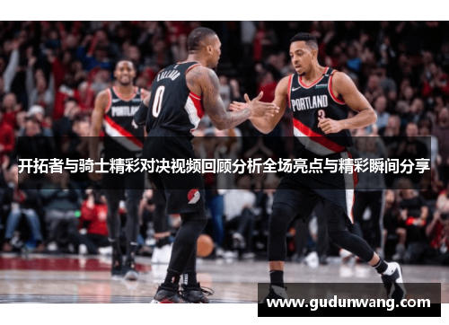 开拓者与骑士精彩对决视频回顾分析全场亮点与精彩瞬间分享